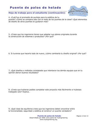 Puente de palos de helado Página 13 de 13
Desarrollado por IEEE como parte de TryEngineering
www.tryengineering.org
Puente de palos de helado
Hoja de trabajo para el estudiante (continuación):
4. ¿Cuál fue el promedio de puntaje para la estética de tu
puente? ¿Cómo se compara esto con el resto de los puentes de la clase? ¿Qué elementos
de diseño de otros puentes te gustaron más?
5. ¿Crees que los ingenieros tienen que adaptar sus planes originales durante
la construcción de sistemas o productos? ¿Por qué?
6. Si tuvieras que hacerlo todo de nuevo, ¿cómo cambiaría tu diseño original? ¿Por qué?
7. ¿Qué diseños o métodos constataste que intentaron los demás equipos que en tu
opinión dieron buenos resultados?
8. ¿Crees que hubieras podido completar este proyecto más fácilmente si hubieses
trabajado solo? Explica…
9. ¿Qué clase de equilibrios crees que los ingenieros deben encontrar entre
la funcionalidad, seguridad y estética al construir un puente verdadero?
 