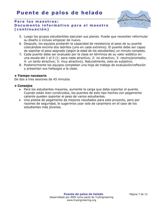 Puente de palos de helado Página 7 de 13
Desarrollado por IEEE como parte de TryEngineering
www.tryengineering.org
Puente de palos de helado
P a r a l o s m a e s t r o s :
D o c u m e n t o i n f o r m a t i v o p a r a e l m a e s t r o
( c o n t i n u a c i ó n )
5. Luego los grupos estudiantiles ejecutan sus planes. Puede que necesiten reformular
su diseño o incluso empezar de nuevo.
6. Después, los equipos probarán la capacidad de resistencia al peso de su puente
colocándole encima dos ladrillos (uno en cada extremo). El puente debe ser capaz
de soportar el peso asignado (según la edad de los estudiantes) un minuto completo.
7. Cada puente debe ser evaluado por la clase en términos de su valor estético en
una escala del 1 al 5 (1: para nada atractivo; 2: no atractivo; 3: neutro/promedio;
4: un tanto atractivo; 5: muy atractivo). Naturalmente, esto es subjetivo.
8. Posteriormente los equipos completan una hoja de trabajo de evaluación/reflexión
y presentan sus hallazgos a la clase.
Tiempo necesario
De dos a tres sesiones de 45 minutos
Consejos
• Para los estudiantes mayores, aumente la carga que deba soportar el puente.
Cuando están bien construidos, los puentes de este tipo hechos con pegamento
caliente pueden soportar el peso de varios estudiantes.
• Una pistola de pegamento da mejores resultados para este proyecto, pero por
razones de seguridad, le sugerimos usar cola de carpintero en el caso de los
estudiantes más jóvenes.
 