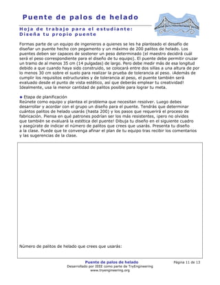 Puente de palos de helado Página 11 de 13
Desarrollado por IEEE como parte de TryEngineering
www.tryengineering.org
Puente de palos de helado
H o j a d e t r a b a j o p a r a e l e s t u d i a n t e :
D i s e ñ a t u p r o p i o p u e n t e
Formas parte de un equipo de ingenieros a quienes se les ha planteado el desafío de
diseñar un puente hecho con pegamento y un máximo de 200 palitos de helado. Los
puentes deben ser capaces de sostener un peso determinado (el maestro decidirá cuál
será el peso correspondiente para el diseño de tu equipo). El puente debe permitir cruzar
un tramo de al menos 35 cm (14 pulgadas) de largo. Pero debe medir más de esa longitud
debido a que cuando haya sido construido, se colocará entre dos sillas a una altura de por
lo menos 30 cm sobre el suelo para realizar la prueba de tolerancia al peso. ¡Además de
cumplir los requisitos estructurales y de tolerancia al peso, el puente también será
evaluado desde el punto de vista estético, así que deberás emplear tu creatividad!
Idealmente, usa la menor cantidad de palitos posible para lograr tu meta.
Etapa de planificación
Reúnete como equipo y plantea el problema que necesitan resolver. Luego debes
desarrollar y acordar con el grupo un diseño para el puente. Tendrás que determinar
cuántos palitos de helado usarás (hasta 200) y los pasos que requerirá el proceso de
fabricación. Piensa en qué patrones podrían ser los más resistentes, ¡pero no olvides
que también se evaluará la estética del puente! Dibuja tu diseño en el siguiente cuadro
y asegúrate de indicar el número de palitos que crees que usarás. Presenta tu diseño
a la clase. Puede que te convenga afinar el plan de tu equipo tras recibir los comentarios
y las sugerencias de la clase.
Número de palitos de helado que crees que usarás:
 