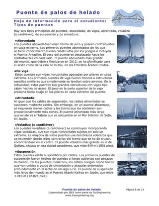 Puente de palos de helado Página 8 de 13
Desarrollado por IEEE como parte de TryEngineering
www.tryengineering.org
Puente de palos de helado
H o j a d e i n f o r m a c i ó n p a r a e l e s t u d i a n t e :
T i p o s d e p u e n t e s
Hay seis tipos principales de puentes: abovedado, de vigas, atirantado, voladizo
(o cantiléver), de suspensión y de armadura.
Abovedado
Los puentes abovedados tienen forma de arco y poseen contrafuertes
en cada extremo. Los primeros puentes abovedados de los que
se tiene conocimiento fueron construidos por los griegos e incluyen
el Puente Arkadiko. El peso del puente es desplazado hacia los
contrafuertes en cada lado. El puente abovedado más grande
del mundo, que debiera finalizarse en 2012, se ha planificado para
el sexto cruce de la cala de Dubai, en los Emiratos Árabes Unidos.
De viga
Estos puentes son vigas horizontales apoyadas por pilares en cada
extremo. Los primeros puentes de viga fueron troncos o estructuras
sencillas similares que simplemente se tendían sobre arroyos. En la
actualidad, estos puentes son grandes estructuras con vigas tipo
cajón hechas de acero. El peso en la parte superior de la viga
presiona hacia abajo en los pilares en cada extremo del puente.
Atirantado
Al igual que los cables de suspensión, los cables atirantados se
sostienen mediante cables. Sin embargo, en un puente atirantado,
se requieren menos cables y las torres que los sostienen son
proporcionalmente más cortas. El puente atirantado más largo
que existe es el Tatara que se encuentra en el Mar Interior de Seto,
en Japón.
Voladizo (o cantiléver)
Los puentes voladizos (o cantiléver) se construyen incorporando
vigas voladizas, que son vigas horizontales sujetas en solo un
extremo. La mayoría de estos puentes usa dos brazos voladizos que
se extienden desde lados contrarios del tramo que se ha de cruzar,
encontrándose en el centro. El puente voladizo más grande es el de
Québec, situado en esa ciudad canadiense, que mide 549 m (1801 pies).
Suspensión
Estos puentes están suspendidos por cables. Los primeros puentes de
suspensión fueron hechos de cuerdas o lianas cubiertas con pedazos
de bambú. En los puentes modernos, los cables cuelgan desde torres
que van unidas a pozos de cimentación o ataguías enterrados
profundamente en el lecho de un lago o río. El puente de suspensión
más largo del mundo es el Puente Akashi Kaikyo en Japón, que mide
3.910 m (12.826 pies).
 