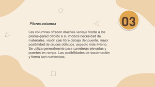 Pilares-columna
Las columnas ofrecen muchas ventaja frente a los
pilares-pared debido a su módica necesidad de
materiales, visión casi libre debajo del puente, mejor
posibilidad de cruces oblicuos, aspecto más liviano.
Se utiliza generalmente para carreteras elevadas y
puentes en rampa. Las posibilidades de sustentación
y forma son numerosas.
03
 