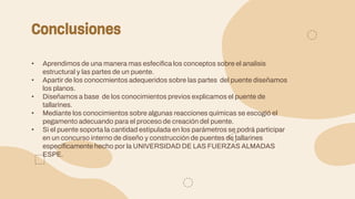Conclusiones
• Aprendimos de una manera mas esfecifica los conceptos sobre el analisis
estructural y las partes de un puente.
• Apartir de los conocmientos adequeridos sobre las partes del puente diseñamos
los planos.
• Diseñamos a base de los conocimientos previos explicamos el puente de
tallarines.
• Mediante los conocimientos sobre algunas reacciones químicas se escogió el
pegamento adecuando para el proceso de creación del puente.
• Si el puente soporta la cantidad estipulada en los parámetros se podrá participar
en un concurso interno de diseño y construcción de puentes de tallarines
específicamente hecho por la UNIVERSIDAD DE LAS FUERZAS ALMADAS
ESPE.
 