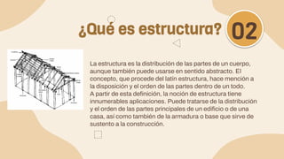 La estructura es la distribución de las partes de un cuerpo,
aunque también puede usarse en sentido abstracto. El
concepto, que procede del latín estructura, hace mención a
la disposición y el orden de las partes dentro de un todo.
A partir de esta definición, la noción de estructura tiene
innumerables aplicaciones. Puede tratarse de la distribución
y el orden de las partes principales de un edificio o de una
casa, así como también de la armadura o base que sirve de
sustento a la construcción.
¿Qué es estructura? 02
 