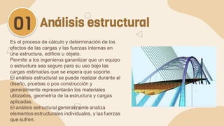 Es el proceso de cálculo y determinación de los
efectos de las cargas y las fuerzas internas en
una estructura, edificio u objeto.
Permite a los ingenieros garantizar que un equipo
o estructura sea seguro para su uso bajo las
cargas estimadas que se espera que soporte.
El análisis estructural se puede realizar durante el
diseño, pruebas o pos construcción y
generalmente representarán los materiales
utilizados, geometría de la estructura y cargas
aplicadas.
El análisis estructural generalmente analiza
elementos estructurales individuales, y las fuerzas
que sufren.
Análisis estructural
01
 