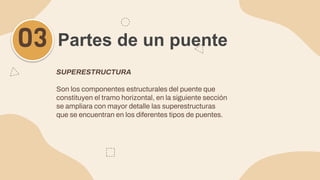 SUPERESTRUCTURA
Son los componentes estructurales del puente que
constituyen el tramo horizontal, en la siguiente sección
se ampliara con mayor detalle las superestructuras
que se encuentran en los diferentes tipos de puentes.
Partes de un puente
03
 