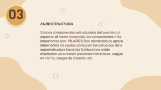 SUBESTRUCTURA
Son los componentes estructurales del puente que
soportan el tramo horizontal, los componentes más
importantes son: PILARES Son elementos de apoyo
intermedios los cuales conducen los esfuerzos de la
superestructura hacia las fundaciones están
diseñados para resistir presiones hidráulicas, cargas
de viento, cargas de impacto, etc.
03
 