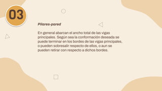 Pilares-pared
En general abarcan el ancho total de las vigas
principales. Según sea la conformación deseada se
puede terminar en los bordes de las vigas principales,
o pueden sobresalir respecto de ellos, o aun se
pueden retirar con respecto a dichos bordes.
03
 