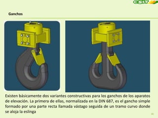 46
Ganchos
Existen básicamente dos variantes constructivas para los ganchos de los aparatos
de elevación. La primera de ellas, normalizada en la DIN 687, es el gancho simple
formado por una parte recta llamada vástago seguida de un tramo curvo donde
se aloja la eslinga
 