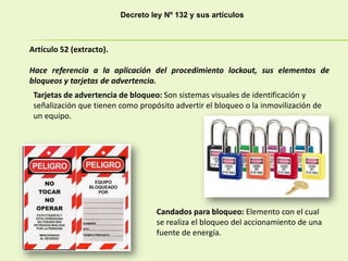 Decreto ley Nº 132 y sus artículos
Artículo 52 (extracto).
Hace referencia a la aplicación del procedimiento lockout, sus elementos de
bloqueos y tarjetas de advertencia.
Tarjetas de advertencia de bloqueo: Son sistemas visuales de identificación y
señalización que tienen como propósito advertir el bloqueo o la inmovilización de
un equipo.
Candados para bloqueo: Elemento con el cual
se realiza el bloqueo del accionamiento de una
fuente de energía.
 