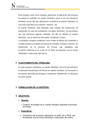 Este proyecto tiene como finalidad determinar la aplicación del principio
de pascal en prototipo de puente hidráulico, para el uso del transporte
facilitado, es por ello que utilizaremos el sistema de presión hidráulica, la
cual esta asociada con la presión, volumen, etc.
El puente hidráulico está diseñado para mejorar las condiciones de
transportes en caso de emergencia, por algún fenómeno, ya que existen
ríos que atraviesan algunas ciudades. Por ello se utilizará un puente
elevadizo, que se abrirá en dos partes, facilitando el paso.
La hidráulica resuelve problemas como el flujo de fluidos por conductos o
canales abiertos y el diseño de presas de embalse, bombas y turbinas. Su
fundamento es el principio de Pascal, que establece que
la presión aplicada en un punto de un fluido se transmite con la misma
intensidad a cada punto del mismo.
2. PLANTEAMIENTO DEL PROBLEMA:
En este proyecto realizamos un puente hidráulico con el fin de evidenciar
la aplicación del principio de Pascal en nuestro prototipo, con la presión y
las fuerzas ejercidas por jeringas y mangueras obtendremos la elevación
de dicho puente.
3. FORMULACIÓN DE LA HIPÓTESIS:
4. OBJETIVOS:
 General:
- Construir el prototipo de un puente hidráulico aplicando el principio
de Pascal.
 Específicos:
 Comprobar que la presión aplicada en un punto de un fluido que
se transmite con la misma intensidad a cada punto del mismo.
 
