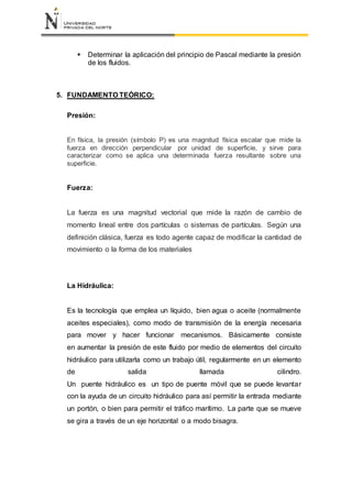  Determinar la aplicación del principio de Pascal mediante la presión
de los fluidos.
5. FUNDAMENTO TEÓRICO:
Presión:
En física, la presión (símbolo P) es una magnitud física escalar que mide la
fuerza en dirección perpendicular por unidad de superficie, y sirve para
caracterizar como se aplica una determinada fuerza resultante sobre una
superficie.
Fuerza:
La fuerza es una magnitud vectorial que mide la razón de cambio de
momento lineal entre dos partículas o sistemas de partículas. Según una
definición clásica, fuerza es todo agente capaz de modificar la cantidad de
movimiento o la forma de los materiales
La Hidráulica:
Es la tecnología que emplea un líquido, bien agua o aceite (normalmente
aceites especiales), como modo de transmisión de la energía necesaria
para mover y hacer funcionar mecanismos. Básicamente consiste
en aumentar la presión de este fluido por medio de elementos del circuito
hidráulico para utilizarla como un trabajo útil, regularmente en un elemento
de salida llamada cilindro.
Un puente hidráulico es un tipo de puente móvil que se puede levantar
con la ayuda de un circuito hidráulico para así permitir la entrada mediante
un portón, o bien para permitir el tráfico marítimo. La parte que se mueve
se gira a través de un eje horizontal o a modo bisagra.
 