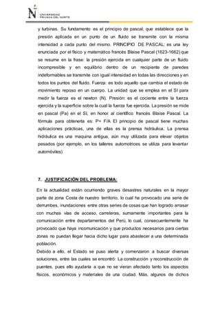 y turbinas. Su fundamento es el principio de pascal, que establece que la
presión aplicada en un punto de un fluido se transmite con la misma
intensidad a cada punto del mismo. PRINCIPIO DE PASCAL: es una ley
enunciada por el físico y matemático francés Blaise Pascal (1623-1662) que
se resume en la frase: la presión ejercida en cualquier parte de un fluido
incompresible y en equilibrio dentro de un recipiente de paredes
indeformables se transmite con igual intensidad en todas las direcciones y en
todos los puntos del fluido. Fuerza: es todo aquello que cambia el estado de
movimiento reposo en un cuerpo. La unidad que se emplea en el SI para
medir la fuerza es el newton (N). Presión: es el cociente entre la fuerza
ejercida y la superficie sobre la cual la fuerza fue ejercida. La presión se mide
en pascal (Pa) en el SI, en honor al científico francés Blaise Pascal. La
fórmula para obtenerla es: P= F/A El principio de pascal tiene muchas
aplicaciones prácticas, una de ellas es la prensa hidráulica. La prensa
hidráulica es una maquina antigua, aún muy utilizada para elevar objetos
pesados (por ejemplo, en los talleres automotrices se utiliza para levantar
automóviles)
7. JUSTIFICACIÓN DEL PROBLEMA:
En la actualidad están ocurriendo graves desastres naturales en la mayor
parte de zona Costa de nuestro territorio, lo cual ha provocado una serie de
derrumbes, inundaciones entre otras series de cosas que han logrado arrasar
con muchas vías de acceso, carreteras, sumamente importantes para la
comunicación entre departamentos del Perú, lo cual, consecuentemente ha
provocado que haya incomunicación y que productos necesarios para ciertas
zonas no puedan llegar hacia dicho lugar para abastecer a una determinada
población.
Debido a ello, el Estado se puso alerta y comenzaron a buscar diversas
soluciones, entre las cuales se encontró: La construcción y reconstrucción de
puentes, pues ello ayudaría a que no se vieran afectado tanto los aspectos
físicos, económicos y materiales de una ciudad. Más, algunos de dichos
 