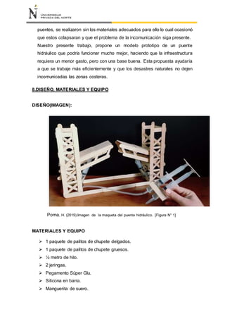 puentes, se realizaron sin los materiales adecuados para ello lo cual ocasionó
que estos colapsaran y que el problema de la incomunicación siga presente.
Nuestro presente trabajo, propone un modelo prototipo de un puente
hidráulico que podría funcionar mucho mejor, haciendo que la infraestructura
requiera un menor gasto, pero con una base buena. Esta propuesta ayudaría
a que se trabaje más eficientemente y que los desastres naturales no dejen
incomunicadas las zonas costeras.
8.DISEÑO, MATERIALES Y EQUIPO
DISEÑO(IMAGEN):
Poma, H. (2019).Imagen de la maqueta del puente hidráulico. [Figura N° 1]
MATERIALES Y EQUIPO
 1 paquete de palitos de chupete delgados.
 1 paquete de palitos de chupete gruesos.
 ½ metro de hilo.
 2 jeringas.
 Pegamento Súper Glu.
 Silicona en barra.
 Manguerita de suero.
 