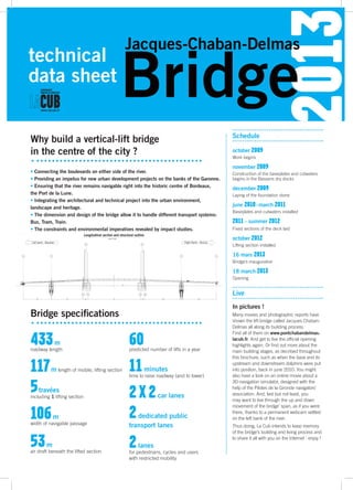 2013
Bridge
Jacques-Chaban-Delmas
technical
data sheet
Why build a vertical-lift bridge
in the centre of the city ?
Bridge specifications
• Connecting the boulevards on either side of the river.
• Providing an impetus for new urban development projects on the banks of the Garonne.
• Ensuring that the river remains navigable right into the historic centre of Bordeaux,
the Port de la Lune.
• Integrating the architectural and technical project into the urban environment,
landscape and heritage.
• The dimension and design of the bridge allow it to handle different transport systems:
Bus, Tram, Train.
• The constraints and environmental imperatives revealed by impact studies.
433 m
roadway length
117 m length of mobile, lifting section
5 travées
including 1 lifting section
106 m
width of navigable passage
53 m
air draft beneath the lifted section
60predicted number of lifts in a year
11minutes
time to raise roadway (and to lower)
2 x 2car lanes
2dedicated public
transport lanes
2lanes
for pedestrians, cycles and users
with restricted mobility
october 2009
Work begins
november 2009
Construction of the baseplates and cutwaters
begins in the Bassens dry docks
december 2009
Laying of the foundation stone
june 2010 - march 2011
Baseplates and cutwaters installed
2011 - summer 2012
Fixed sections of the deck laid
october 2012
Lifting section installed
16 mars 2013
Bridge’s inauguration
18 march 2013
Opening
Schedule
Live
In pictures !
Many movies and photographic reports have
shown the lift-bridge called Jacques Chaban-
Delmas all along its building process.
Find all of them on www.pontchabandelmas.
lacub.fr. And get to live the official opening
highlights again. Or find out more about the
main building stages, as decribed throughout
this brochure, such as when the base and its
upstream and downstream dolphins were put
into position, back in june 2010. You might
also have a look on an online movie about a
3D-navigation simulator, designed with the
help of the Pilotes de la Gironde navigators’
association. And, last but not least, you
may want to live through the up and down
movement of the bridge’ span, as if you were
there, thanks to a permanent webcam settled
on the left bank of the river.
Thus doing, La Cub intends to keep memory
of the bridge’s building and living process and
to share it all with you on the Internet : enjoy !
Left bank - Bacalan
Longitudinal section and structural outline
scale 1:400
Right Bank - Brazza
 