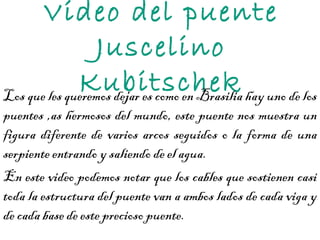 Video del puente Juscelino Kubitschek Los que les queremos dejar es como en Brasilia hay uno de los puentes ,as hermosos del mundo, este puente nos muestra un figura diferente de varios arcos seguidos o la forma de una serpiente entrando y saliendo de el agua. En este video podemos notar que los cables que sostienen casi toda la estructura del puente van a ambos lados de cada viga y de cada base de este precioso puente.  