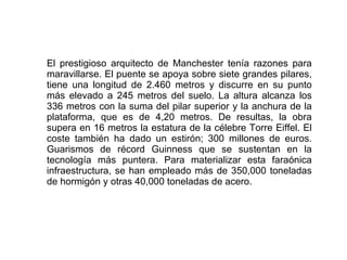 El prestigioso arquitecto de Manchester tenía razones para maravillarse. El puente se apoya sobre siete grandes pilares, tiene una longitud de 2.460 metros y discurre en su punto más elevado a 245 metros del suelo. La altura alcanza los 336 metros con la suma del pilar superior y la anchura de la plataforma, que es de 4,20 metros. De resultas, la obra supera en 16 metros la estatura de la célebre Torre Eiffel. El coste también ha dado un estirón; 300 millones de euros. Guarismos de récord Guinness que se sustentan en la tecnología más puntera. Para materializar esta faraónica infraestructura, se han empleado más de 350,000 toneladas de hormigón y otras 40,000 toneladas de acero.  