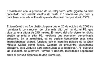 Ensamblado con la precisión de un reloj suizo, este gigante ha sido concebido para resistir vientos de hasta 210 kilómetros por hora y para tener una vida útil hasta que el calendario marque el año 2?29.  El termómetro no fue obstáculo para que el 20 de octubre de 2003 se rematara la construcción del pilar más alto del mundo: el P2, que alcanza una altura de 245 metros. En mayo del año siguiente, dicho sostén se unía al pilar P3, mediante una operación denominada empalme. En la actualidad, ya es posible contemplar esos siete impresionantes pilares, fundidos con el increíble paisaje de la Gran Meseta Caliza como fondo. Cuando se encuentre plenamente operativo, este viaducto dará continuidad a la autopista A-75, que une las ciudades de Clermont–Ferrand y Béziers, localidades separadas entre sí por una distancia de 342 kilómetros.   