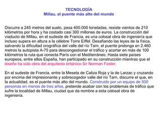 TECNOLOGÍA  Millau, el puente más alto del mundo    Discurre a 245 metros del suelo, pesa 400.000 toneladas, resiste vientos de 210 kilómetros por hora y ha costado casi 300 millones de euros. La construcción del viaducto de Millau, en el sudeste de Francia, es una colosal obra de ingeniería que incluso supera en altura a la célebre Torre Eiffel. Desafiando las leyes de la física, salvando la dificultad orográfica del valle del río Tarn, el puente prolonga en 2.460 metros la autopista A-75 para descongestionar el tráfico y acortar en más de 100 kilómetros la ruta que conecta París con el Mediterráneo. Hasta siete países europeos, entre ellos España, han participado en su construcción mientras que el  diseño ha sido obra del arquitecto británico Sir Norman Foster.  En el sudeste de Francia, entre la Meseta de Caliza Roja y la de Larzac y cruzando por encima del impresionante y sobrecogedor valle del río Tarn, discurre el que, en la actualidad, es el puente más alto del mundo.  Construido por un equipo de 500 personas en menos de tres años , pretende acabar con los problemas de tráfico que sufre la localidad de Millau, ciudad que da nombre a esta colosal obra de ingeniería.  
