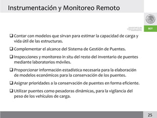 Instrumentación y Monitoreo Remoto


 Contar con modelos que sirvan para estimar la capacidad de carga y
  vida útil de las estructuras.
 Complementar el alcance del Sistema de Gestión de Puentes.
 Inspecciones y monitoreo in situ del resto del inventario de puentes
  mediante laboratorios móviles.
 Proporcionar información estadística necesaria para la elaboración
  de modelos económicos para la conservación de los puentes.
 Asignar prioridades a la conservación de puentes en forma eficiente.
 Utilizar puentes como pesadoras dinámicas, para la vigilancia del
  peso de los vehículos de carga.



                                                                         25
 