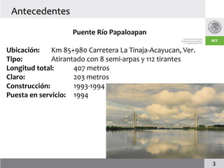 Antecedentes

                    Puente Río Papaloapan

Ubicación:    Km 85+980 Carretera La Tinaja-Acayucan, Ver.
Tipo:         Atirantado con 8 semi-arpas y 112 tirantes
Longitud total:      407 metros
Claro:               203 metros
Construcción:        1993-1994
Puesta en servicio: 1994




                                                             3
 