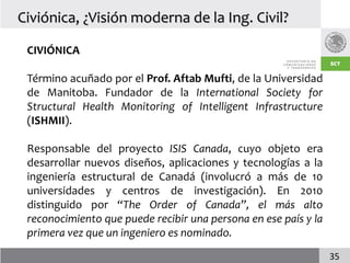 Civiónica, ¿Visión moderna de la Ing. Civil?

 CIVIÓNICA

 Término acuñado por el Prof. Aftab Mufti, de la Universidad
 de Manitoba. Fundador de la International Society for
 Structural Health Monitoring of Intelligent Infrastructure
 (ISHMII).

 Responsable del proyecto ISIS Canada, cuyo objeto era
 desarrollar nuevos diseños, aplicaciones y tecnologías a la
 ingeniería estructural de Canadá (involucró a más de 10
 universidades y centros de investigación). En 2010
 distinguido por “The Order of Canada”, el más alto
 reconocimiento que puede recibir una persona en ese país y la
 primera vez que un ingeniero es nominado.
                                                                 35
 