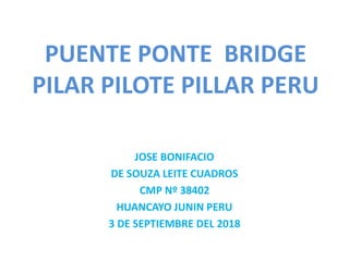 PUENTE PONTE BRIDGE
PILAR PILOTE PILLAR PERU
JOSE BONIFACIO
DE SOUZA LEITE CUADROS
CMP Nº 38402
HUANCAYO JUNIN PERU
3 DE SEPTIEMBRE DEL 2018
 