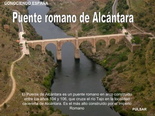 Puente romano de Alcántara El Puente de Alcántara es un puente romano en arco construido entre los años 104 y 106, que cruza el río Tajo en la localidad cacereña de Alcántara. Es el más alto construído por el Imperio Romano PULSAR CONOCIENDO ESPAÑA 