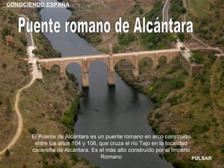 CONOCIENDO ESPAÑA




      El Puente de Alcántara es un puente romano en arco construido
       entre los años 104 y 106, que cruza el río Tajo en la localidad
      cacereña de Alcántara. Es el más alto construído por el Imperio
                                 Romano                                PULSAR
 