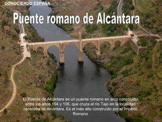 CONOCIENDO ESPAÑA




      El Puente de Alcántara es un puente romano en arco construido
       entre los años 104 y 106, que cruza el río Tajo en la localidad
      cacereña de Alcántara. Es el más alto construído por el Imperio
                                 Romano
 