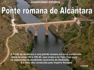 A Ponte de Alcântara é uma ponte romana em arco, construída
entre os anos 104 e 106 dC, que cruza o rio Tejo (Tajo para
os espanhóis) na localidade cacerenha de Alcântara.
É a mais alta construída pelo Império Romano
CLICAR
CONHECENDO ESPANHA
 