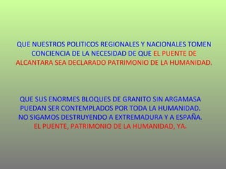 QUE NUESTROS POLITICOS REGIONALES Y NACIONALES TOMEN CONCIENCIA DE LA NECESIDAD DE QUE   EL PUENTE DE ALCANTARA SEA DECLARADO PATRIMONIO DE LA HUMANIDAD.   QUE SUS ENORMES BLOQUES DE GRANITO SIN ARGAMASA PUEDAN SER CONTEMPLADOS POR TODA LA HUMANIDAD. NO SIGAMOS DESTRUYENDO A EXTREMADURA Y A ESPAÑA. EL PUENTE, PATRIMONIO DE LA HUMANIDAD, YA . 
