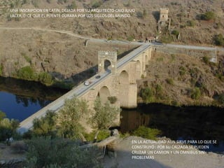 UNA INSCRIPCION EN LATIN, DEJADA POR SU ARQUITECTO CAIO JULIO LACER, DICE QUE EL PUENTE DURARA POR LOS SIGLOS DEL MUNDO EN LA ACTUALIDAD AUN SIRVE PARA LO QUE SE CONSTRUYÓ : POR SU CALZADA SE PUEDEN CRUZAR UN CAMION Y UN OMNIBUS SIN PROBLEMAS 
