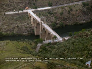 DESDE EL FONDO DEL TAJO HASTA LA PARTE ALTA DEL ARCO DEL TRIUNFO, ERIGIDO EN HONOR A TRAJANO, TIENE UNA ALTURA DE CASI 75 METROS, DE AHÍ SU ESBELTEZ. 