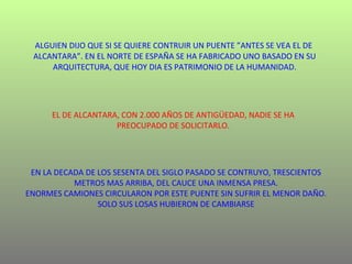ALGUIEN DIJO QUE SI SE QUIERE CONTRUIR UN PUENTE ”ANTES SE VEA EL DE  ALCANTARA”. EN EL NORTE DE ESPAÑA SE HA FABRICADO UNO BASADO EN SU ARQUITECTURA, QUE HOY DIA ES PATRIMONIO DE LA HUMANIDAD. EL DE ALCANTARA, CON 2.000 AÑOS DE ANTIGÜEDAD, NADIE SE HA PREOCUPADO DE SOLICITARLO. EN LA DECADA DE LOS SESENTA DEL SIGLO PASADO SE CONTRUYO, TRESCIENTOS METROS MAS ARRIBA, DEL CAUCE UNA INMENSA PRESA. ENORMES CAMIONES CIRCULARON POR ESTE PUENTE SIN SUFRIR EL MENOR DAÑO. SOLO SUS LOSAS HUBIERON DE CAMBIARSE 