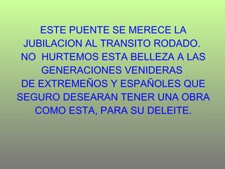 ESTE PUENTE SE MERECE LA JUBILACION AL TRANSITO RODADO.  NO  HURTEMOS ESTA BELLEZA A LAS GENERACIONES VENIDERAS  DE EXTREMEÑOS Y ESPAÑOLES QUE SEGURO DESEARAN TENER UNA OBRA COMO ESTA, PARA SU DELEITE. 