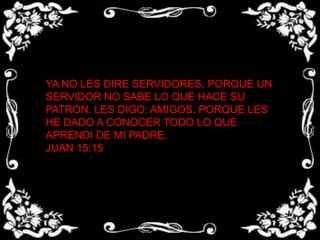YA NO LES DIRE SERVIDORES, PORQUE UN SERVIDOR NO SABE LO QUE HACE SU PATRON. LES DIGO: AMIGOS, PORQUE LES HE DADO A CONOCER TODO LO QUE APRENDI DE MI PADRE.JUAN 15:15