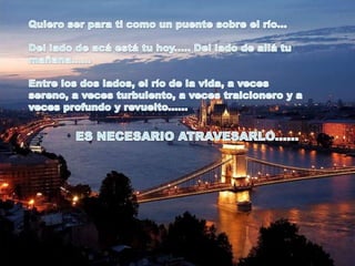 Quiero ser para ti como un puente sobre el río... Del lado de acá está tu hoy..... Del lado de allá tu mañana...... Entre los dos lados, el río de la vida, a veces sereno, a veces turbulento, a veces traicionero y a veces profundo y revuelto......ES NECESARIO ATRAVESARLO...... 