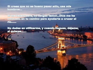 Si crees que no es bueno pasar sólo, usa mis hombros...Si me balanceara, no tengas temor...Dios me ha colocado en tu camino para ayudarte a cruzar el río...... No dudes en utilizarme, y cuando llegues, déjame, si quieres...... 