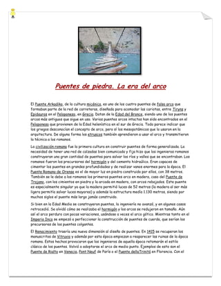 Puentes de piedra. La era del arco
El Puente Arkadiko, de la cultura micénica, es uno de los cuatro puentes de falso arco que
formaban parte de la red de carreteras, diseñada para acomodar las cariotas, entre Tiryns y
Epidauros en el Peloponeso, en Grecia. Datan de la Edad del Bronce, siendo uno de los puentes
arcos más antiguos que sigue en uso. Varios puentes arcos intactos han sido encontrados en el
Peloponeso que provienen de la Edad helenística en el sur de Grecia. Todo parece indicar que
los griegos desconocían el concepto de arco, pero sí los mesopotámicos que lo usaron en la
arquitectura. De alguna forma los etruscos también aprendieron a usar el arco y transmitieron
la técnica a los romanos.
La civilización romana fue la primera cultura en construir puentes de forma generalizada. La
necesidad de tener una red de calzadas bien comunicada y fija hizo que los ingenieros romanos
construyeran una gran cantidad de puentes para salvar los ríos y valles que se encontraban. Los
romanos fueron los precursores del hormigón y del cemento hidraúlico. Eran capaces de
cimentar los puentes en grandes profundidades y de realizar vanos enormes para la época. El
Puente Romano de Orense es el de mayor luz en piedra construido por ellos, con 38 metros.
También se le debe a los romanos los primeros puentes arco en madera, caso del Puente de
Trajano, con los cimientos en piedra y la arcada en madera, con arcos rebajados. Este puente
es especialmente singular ya que la madera permitió luces de 52 metros (la madera al ser más
ligera permitía salvar luces mayores) y además la estructura medía 1.130 metros, siendo por
muchos siglos el puente más largo jamás construido.
Si bien en la Edad Media se construyeron puentes, la ingeniería no avanzó, y en algunos casos
retrocedió. Se olvidó cómo se realizaba el hormigón y los arcos se redujeron en tamaño. Aún
así el arco perduro con pocas variaciones, usándose a veces el arco gótico. Mientras tanto en el
Imperio Inca se empezó a perfeccionar la construcción de puentes de cuerda, que serían los
precursores de los puentes colgantes.
El Renacimiento traería una nueva dimensión al diseño de puentes. En 1415 se recuperan los
manuscritos de Vitruvio y además por esta época empiezan a reaparecer las ruinas de la época
romana. Estos hechos provocaron que los ingenieros de aquella época retomarán el estilo
clásico de los puentes. Volvió a adoptarse el arco de medio punto. Ejemplos de esto son el
Puente de Rialto en Venecia, Pont Neuf de París o el Puente dellaTrinitá en Florencia. Con el

 