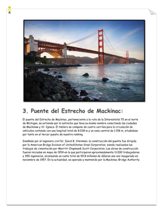 3. Puente del Estrecho de Mackinac:
El puente del Estrecho de Mackinac, perteneciente a la ruta de la Interestatal 75 en el norte
de Míchigan, se extiende por el estrecho que lleva su mismo nombre conectando las ciudades
de Mackinaw y St. Ignace. El tablero se compone de cuatro carriles para la circulación de
vehículos contando con una longitud total de 8.038 m y un vano central de 1.158 m, situándose
por tanto en el tercer puesto de nuestro ranking.
Diseñado por el ingeniero civil Dr. David B. Steinman, la construcción del puente fue dirigida
por la American Bridge Division of UnitedStates Steel Corporation, siendo realizados los
trabajos de cimentación por Merritt-Chapman& Scott Corporation. Las obras de construcción
fueron iniciadas en mayo de 1954 en la que participaron aproximadamente 11.000 trabajadores
y 350 ingenieros, alcanzando un coste total de 99,8 millones de dólares una vez inaugurado en
noviembre de 1957. En la actualidad, es operado y mantenido por la Mackinac Bridge Authority.

 