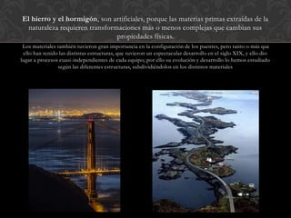 El hierro y el hormigón, son artificiales, porque las materias primas extraídas de la
naturaleza requieren transformaciones más o menos complejas que cambian sus
propiedades físicas.
Los materiales también tuvieron gran importancia en la configuración de los puentes, pero tanto o más que
ello han tenido las distintas estructuras, que tuvieron un espectacular desarrollo en el siglo XIX, y ello dio
lugar a procesos cuasi-independientes de cada equipo; por ello su evolución y desarrollo lo hemos estudiado
según las diferentes estructuras, subdividiéndolos en los distintos materiales
 