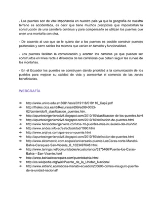 - Los puentes son de vital importancia en nuestro país ya que la geografía de nuestro
terreno es accidentada, es decir que tiene muchos precipicios que imposibilitan la
construcción de una carretera continua y para compensarlo se utilizan los puentes que
unen una montaña con otra.
- De acuerdo al uso que se le quiera dar a los puentes es posible construir puentes
peatonales y carro sables los mismos que varían en tamaño y funcionalidad.
- Los puentes facilitan la comunicación y acortan los caminos ya que pueden ser
construidos en línea recta a diferencia de las carreteras que deben seguir las curvas de
las montañas.
- En el Ecuador los puentes se construyen dando prioridad a la comunicación de los
pueblos para mejorar su calidad de vida y acrecentar el comercio de las zonas
beneficiadas.
WEBGRAFÍA
➔ http://www.univo.edu.sv:8081/tesis/019116/019116_Cap2.pdf
➔ http://thales.cica.es/rd/Recursos/rd99/ed99-0053-
02/contenido/9_clasificacion_puentes.htm.
➔ http://apuntesingenierocivil.blogspot.com/2010/10/clasificacion-de-los-puentes.html
➔ http://apuntesingenierocivil.blogspot.com/2010/10/definicion-de-puentes.html
➔ http://www.fierasdelaingenieria.com/los-10-puentes-mas-inusuales-del-mundo/
➔ http://www.andes.info.ec/es/actualidad/1990.html
➔ http://www.arqhys.com/que-es-un-puente.html
➔ http://apuntesingenierocivil.blogspot.com/2010/10/definicion-de-puentes.html
➔ http://www.elcomercio.com.ec/pais/aniversario-puente-LosCaras-norte-Manabi-
Bahia-Caraquez-San-Vicente_0_1023497648.html.
➔ http://www.taringa.net/comunidades/ecuatorianos/3375466/Puente-los-Caras-
Bahia---San-Vicente.html
➔ http://www.bahiadecaraquez.com/puentebahia.html
➔ http://es.wikipedia.org/wiki/Puente_de_la_Unidad_Nacional
➔ http://www.eldiario.ec/noticias-manabi-ecuador/205606-correa-inauguro-puente-
de-la-unidad-nacional/
 