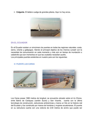 ➢ Colgante. El tablero cuelga de grandes pilares. Aquí no hay arcos.
EN EL ECUADOR
En el Ecuador existen un sinnúmero de puentes en todas las regiones naturales: costa,
sierra, oriente y galápagos. Siendo el principal objetivo de los mismos cumplir con la
necesidad de comunicación en cada momento y más aún en tiempo de inundación o
catástrofe que son momentos en que las ciudades necesitan auxilio.
Los principales puentes existentes en nuestro país son los siguientes:
➔ PUENTE LAS CARAS
Los Caras posee 1980 metros de longitud, se encuentra ubicado sobre el río Chone,
entre Bahía de Caráquez (cantón Sucre) y San Vicente, cuenta con la última
tecnología de construcción, estructuras antisísmicas y marca un hito en la historia vial
del Ecuador y fue construido por manos de hombres y mujeres ecuatorianas. El puente
en su estructura cuenta con una ciclovía de 2,50 metros de ancho que puede ser
 