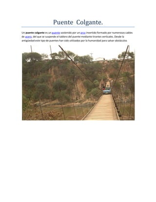 Puente Colgante.
Un puente colgante es un puente sostenido por un arco invertido formado por numerosos cables
de acero, del que se suspende el tablero del puente mediante tirantes verticales. Desde la
antigüedad este tipo de puentes han sido utilizados por la humanidad para salvar obstáculos
 