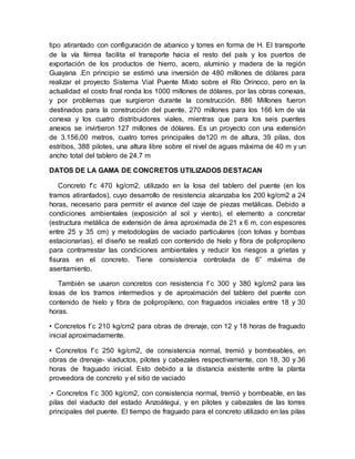 tipo atirantado con configuración de abanico y torres en forma de H. El transporte
de la vía férrea facilita el transporte hacia el resto del país y los puertos de
exportación de los productos de hierro, acero, aluminio y madera de la región
Guayana .En principio se estimó una inversión de 480 millones de dólares para
realizar el proyecto Sistema Vial Puente Mixto sobre el Río Orinoco, pero en la
actualidad el costo final ronda los 1000 millones de dólares, por las obras conexas,
y por problemas que surgieron durante la construcción. 886 Millones fueron
destinados para la construcción del puente, 270 millones para los 166 km de vía
conexa y los cuatro distribuidores viales, mientras que para los seis puentes
anexos se invirtieron 127 millones de dólares. Es un proyecto con una extensión
de 3.156,00 metros, cuatro torres principales de120 m de altura, 39 pilas, dos
estribos, 388 pilotes, una altura libre sobre el nivel de aguas máxima de 40 m y un
ancho total del tablero de 24.7 m
DATOS DE LA GAMA DE CONCRETOS UTILIZADOS DESTACAN
Concreto f’c 470 kg/cm2, utilizado en la losa del tablero del puente (en los
tramos atirantados), cuyo desarrollo de resistencia alcanzaba los 200 kg/cm2 a 24
horas, necesario para permitir el avance del izaje de piezas metálicas. Debido a
condiciones ambientales (exposición al sol y viento), el elemento a concretar
(estructura metálica de extensión de área aproximada de 21 x 6 m, con espesores
entre 25 y 35 cm) y metodologías de vaciado particulares (con tolvas y bombas
estacionarias), el diseño se realizó con contenido de hielo y fibra de polipropileno
para contrarrestar las condiciones ambientales y reducir los riesgos a grietas y
fisuras en el concreto. Tiene consistencia controlada de 6” máxima de
asentamiento.
También se usaron concretos con resistencia f´c 300 y 380 kg/cm2 para las
losas de los tramos intermedios y de aproximación del tablero del puente con
contenido de hielo y fibra de polipropileno, con fraguados iniciales entre 18 y 30
horas.
• Concretos f´c 210 kg/cm2 para obras de drenaje, con 12 y 18 horas de fraguado
inicial aproximadamente.
• Concretos f´c 250 kg/cm2, de consistencia normal, tremió y bombeables, en
obras de drenaje- viaductos, pilotes y cabezales respectivamente, con 18, 30 y 36
horas de fraguado inicial. Esto debido a la distancia existente entre la planta
proveedora de concreto y el sitio de vaciado
.• Concretos f´c 300 kg/cm2, con consistencia normal, tremió y bombeable, en las
pilas del viaducto del estado Anzoátegui, y en pilotes y cabezales de las torres
principales del puente. El tiempo de fraguado para el concreto utilizado en las pilas
 