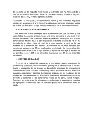 del viaducto fue de fraguado inicial rápido y controlado para 12 horas debido al
uso de encofrados deslizantes. Para los concretos tremie y bomba el fraguado
inicial fue de 24, 30 y 36 horas aproximadamente.
• Concreto f´c 380 kg/cm2, con consistencia normal y auto nivelantes, fraguados
iniciales en un rango de 7 a 18 horas. Fue utilizado en las torres principales y pilas
del puente (en total son 42) cuyo método constructivo fue el encofrado deslizante.
 CONSTRUCCION DE LAS TORRES
Las torres del Puente Orinoquia están conformadas por dos columnas y dos
vigas, todas de concreto armado, tienen una forma semejante a una doble H, en
sentido transversal. Las columnas tienen un perímetro rectangular, con la cara
transversal de 4metros fijo, y la cara longitudinal de tamaño variable (de 7.5 a 4 m)
decreciendo en altura ,hasta el nivel de la viga superior, a partir de la cual
mantiene fija la dimensión de 4 metros .La sección de las columnas es hueca, con
paredes de espesores de 65 cm en el sentido longitudinal y de 1 m en el sentido
transversal hasta la altura de la viga superior, y a partir de esta viga, el espesor de
las paredes es de 1.004 m en el sentido longitudinal y de 55 cm en el sentido
transversal.
 CONTROL DE CALIDAD
El control de la calidad del concreto en la obra estuvo basado en métodos de
prevención y corrección, desde la materia prima para la fabricación de la mezcla,
diseño y evaluación de los diseños en laboratorio, procesos de producción la
planta mezcladora de concreto, colocación y curado en sitio de vaciado, hasta una
evaluación estadística y posibles desviaciones arrojadas en los resultados de los
ensayos en concreto endurecido.“Esto con la finalidad de atender los requisitos del
proyecto y ajustarnos a las condiciones reales de la obra”, señaló Timponi.
Asimismo, las actividades del laboratorio consistieron en la recepción de muestras
de agregados y materiales para el concreto típicos de la producción diaria en
planta.
 