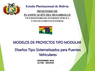 NOVIEMBRE 2016
LA PAZ - BOLIVIA
Diseños Tipo Sistematizados para Puentes
Vehiculares
Estado Plurinacional de Bolivia
MINISTERIO DE
PLANIFICACIÓN DEL DESARROLLO
VICEMINISTERIO DE INVERSION PÚBLICA
Y FINANCIAMIENTO EXTERNO
MODELOS DE PROYECTOS TIPO MODULAR
 