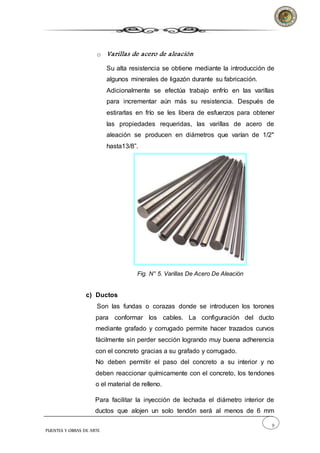 9
PUENTES Y OBRAS DE ARTE
o Varillas de acero de aleación
Su alta resistencia se obtiene mediante la introducción de
algunos minerales de ligazón durante su fabricación.
Adicionalmente se efectúa trabajo enfrío en las varillas
para incrementar aún más su resistencia. Después de
estirarlas en frío se les libera de esfuerzos para obtener
las propiedades requeridas, las varillas de acero de
aleación se producen en diámetros que varían de 1/2"
hasta13/8”.
Fig. N° 5. Varillas De Acero De Aleación
c) Ductos
Son las fundas o corazas donde se introducen los torones
para conformar los cables. La configuración del ducto
mediante grafado y corrugado permite hacer trazados curvos
fácilmente sin perder sección logrando muy buena adherencia
con el concreto gracias a su grafado y corrugado.
No deben permitir el paso del concreto a su interior y no
deben reaccionar químicamente con el concreto, los tendones
o el material de relleno.
Para facilitar la inyección de lechada el diámetro interior de
ductos que alojen un solo tendón será al menos de 6 mm
 