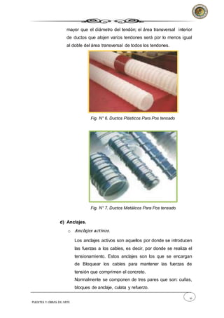 10
PUENTES Y OBRAS DE ARTE
mayor que el diámetro del tendón; el área transversal interior
de ductos que alojen varios tendones será por lo menos igual
al doble del área transversal de todos los tendones.
Fig. N° 6. Ductos Plásticos Para Pos tensado
Fig. N° 7. Ductos Metálicos Para Pos tensado
d) Anclajes.
o Anclajes activos.
Los anclajes activos son aquellos por donde se introducen
las fuerzas a los cables, es decir, por donde se realiza el
tensionamiento. Estos anclajes son los que se encargan
de Bloquear los cables para mantener las fuerzas de
tensión que comprimen el concreto.
Normalmente se componen de tres pares que son: cuñas,
bloques de anclaje, culata y refuerzo.
 