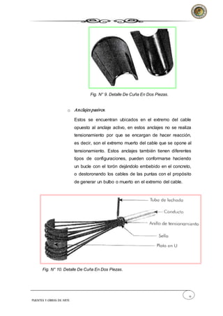 12
PUENTES Y OBRAS DE ARTE
Fig. N° 9. Detalle De Cuña En Dos Piezas.
o Anclajes pasivos.
Estos se encuentran ubicados en el extremo del cable
opuesto al anclaje activo, en estos anclajes no se realiza
tensionamiento por que se encargan de hacer reacción,
es decir, son el extremo muerto del cable que se opone al
tensionamiento. Estos anclajes también tienen diferentes
tipos de configuraciones, pueden conformarse haciendo
un bucle con el torón dejándolo embebido en el concreto,
o destoronando los cables de las puntas con el propósito
de generar un bulbo o muerto en el extremo del cable.
Fig. N° 10. Detalle De Cuña En Dos Piezas.
 